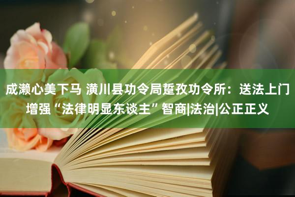 成濑心美下马 潢川县功令局踅孜功令所：送法上门增强“法律明显东谈主”智商|法治|公正正义