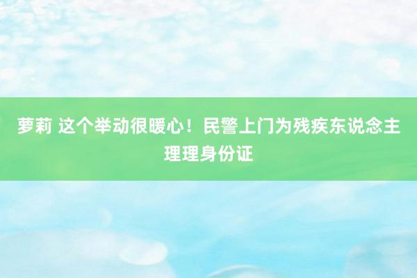 萝莉 这个举动很暖心！民警上门为残疾东说念主理理身份证