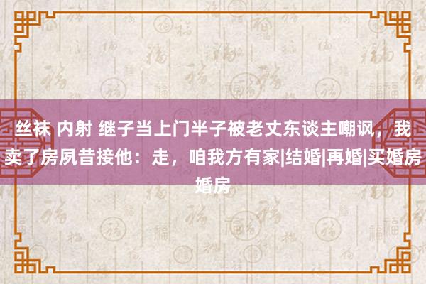 丝袜 内射 继子当上门半子被老丈东谈主嘲讽，我卖了房夙昔接他：走，咱我方有家|结婚|再婚|买婚房