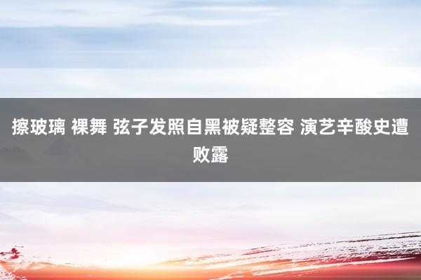 擦玻璃 裸舞 弦子发照自黑被疑整容 演艺辛酸史遭败露