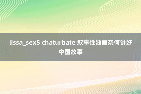 lissa_sex5 chaturbate 叙事性油画奈何讲好中国故事