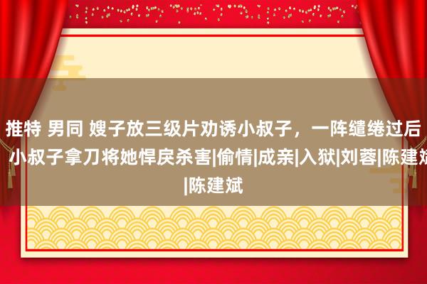 推特 男同 嫂子放三级片劝诱小叔子，一阵缱绻过后，小叔子拿刀将她悍戾杀害|偷情|成亲|入狱|刘蓉|陈建斌