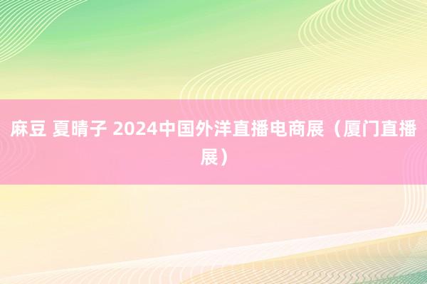 麻豆 夏晴子 2024中国外洋直播电商展（厦门直播展）