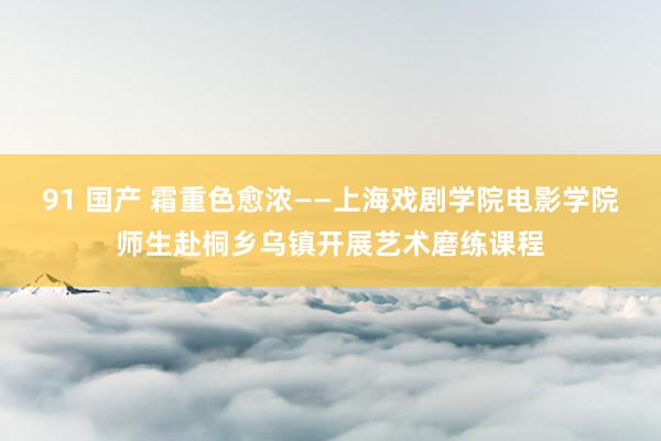 91 国产 霜重色愈浓——上海戏剧学院电影学院师生赴桐乡乌镇开展艺术磨练课程