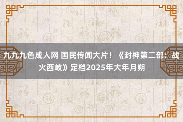 九九九色成人网 国民传闻大片！《封神第二部：战火西岐》定档2025年大年月朔