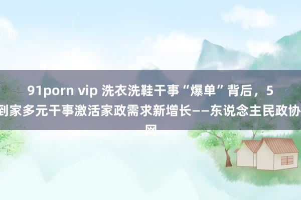 91porn vip 洗衣洗鞋干事“爆单”背后，58到家多元干事激活家政需求新增长——东说念主民政协网