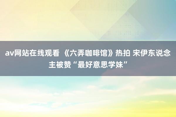 av网站在线观看 《六弄咖啡馆》热拍 宋伊东说念主被赞“最好意思学妹”