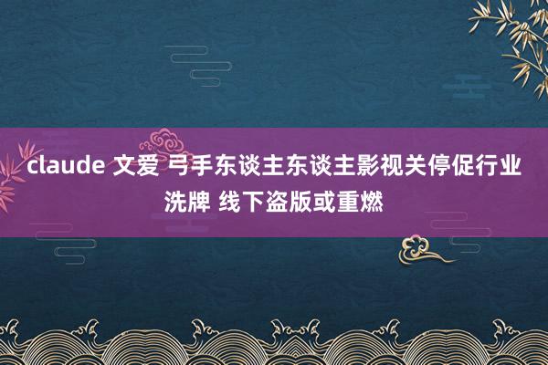 claude 文爱 弓手东谈主东谈主影视关停促行业洗牌 线下盗版或重燃