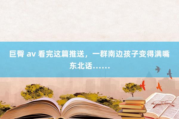 巨臀 av 看完这篇推送，一群南边孩子变得满嘴东北话……