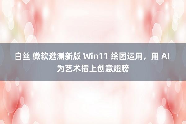 白丝 微软邀测新版 Win11 绘图运用，用 AI 为艺术插上创意翅膀