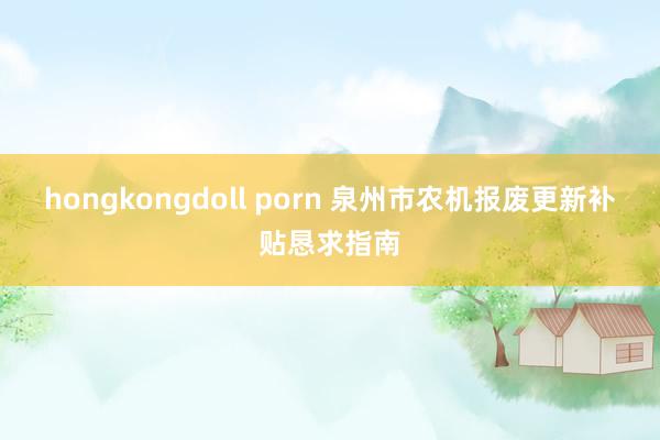 hongkongdoll porn 泉州市农机报废更新补贴恳求指南