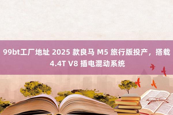 99bt工厂地址 2025 款良马 M5 旅行版投产，搭载 4.4T V8 插电混动系统