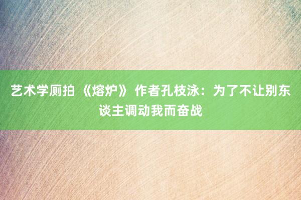 艺术学厕拍 《熔炉》 作者孔枝泳：为了不让别东谈主调动我而奋战