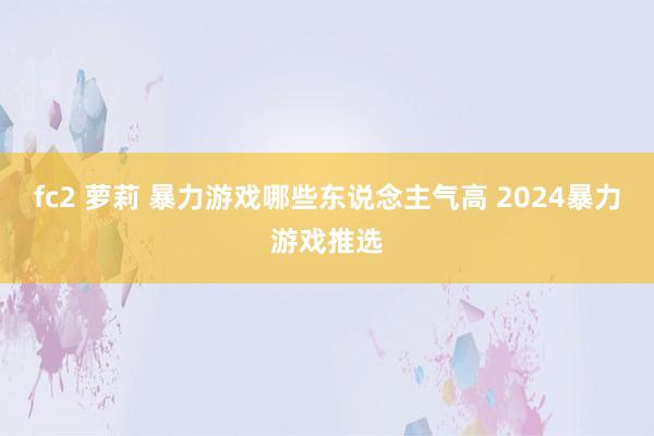 fc2 萝莉 暴力游戏哪些东说念主气高 2024暴力游戏推选