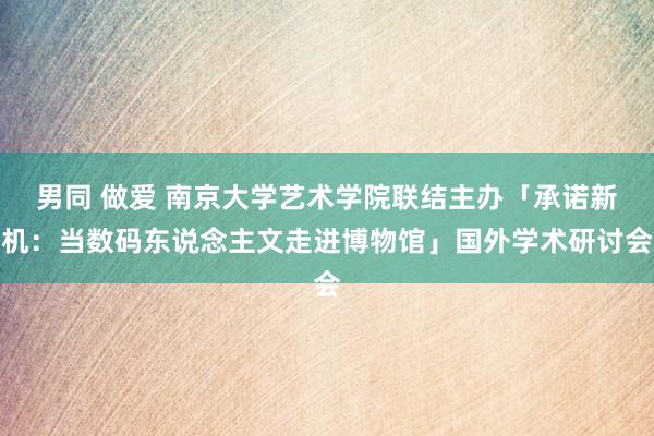 男同 做爱 南京大学艺术学院联结主办「承诺新机：当数码东说念主文走进博物馆」国外学术研讨会