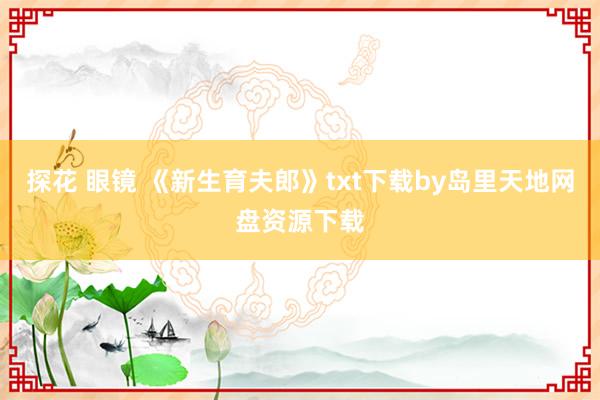 探花 眼镜 《新生育夫郎》txt下载by岛里天地网盘资源下载