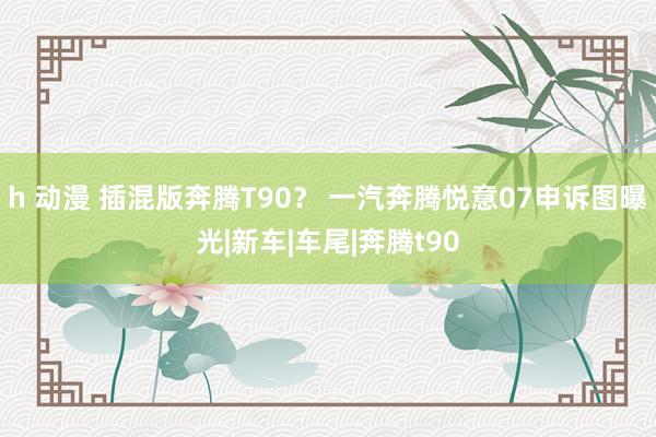 h 动漫 插混版奔腾T90？ 一汽奔腾悦意07申诉图曝光|新车|车尾|奔腾t90