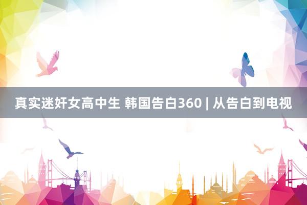 真实迷奸女高中生 韩国告白360 | 从告白到电视