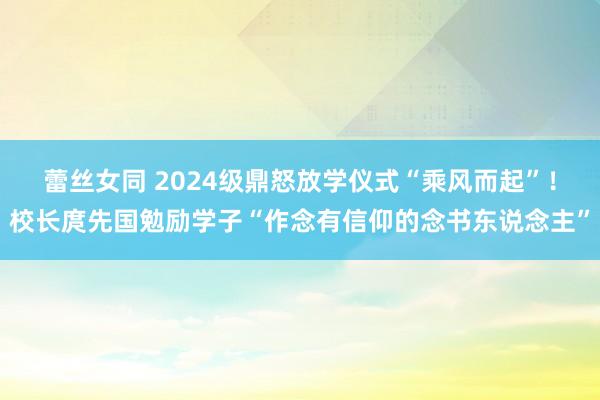 蕾丝女同 2024级鼎怒放学仪式“乘风而起”！校长庹先国勉励学子“作念有信仰的念书东说念主”