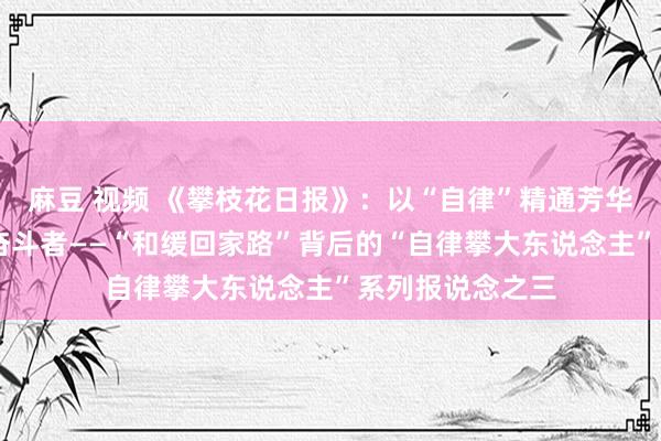 麻豆 视频 《攀枝花日报》：以“自律”精通芳华 作念新期间的奋斗者——“和缓回家路”背后的“自律攀大东说念主”系列报说念之三