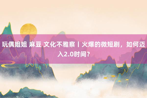 玩偶姐姐 麻豆 文化不雅察丨火爆的微短剧，如何迈入2.0时间？