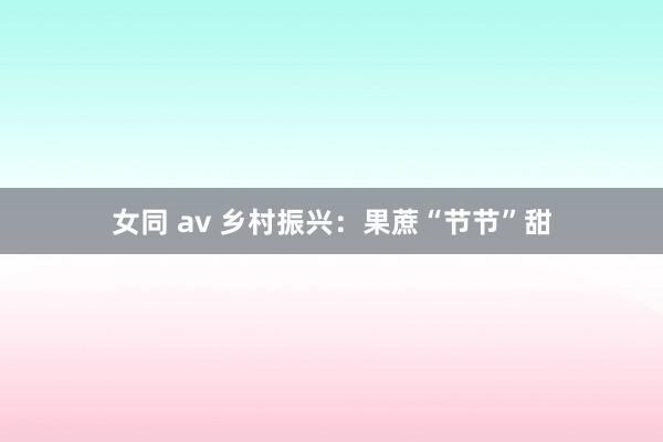 女同 av 乡村振兴：果蔗“节节”甜