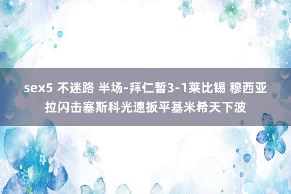 sex5 不迷路 半场-拜仁暂3-1莱比锡 穆西亚拉闪击塞斯科光速扳平基米希天下波