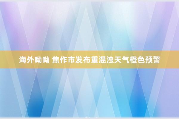 海外呦呦 焦作市发布重混浊天气橙色预警